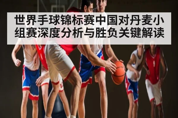 世界手球锦标赛中国对丹麦小组赛深度分析与胜负关键解读 | kaiyun